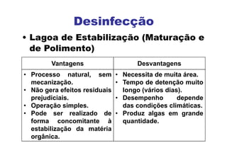 Vantagens Desvantagens
• Processo natural, sem
mecanização.
• Não gera efeitos residuais
prejudiciais.
• Operação simples.
• Pode ser realizado de
forma concomitante à
estabilização da matéria
orgânica.
• Necessita de muita área.
• Tempo de detenção muito
longo (vários dias).
• Desempenho depende
das condições climáticas.
• Produz algas em grande
quantidade.
Desinfecção
• Lagoa de Estabilização (Maturação e
de Polimento)
 