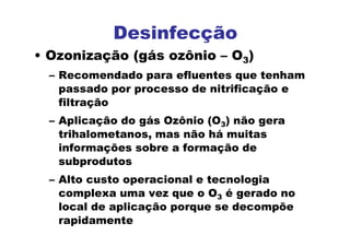 Desinfecção
• Ozonização (gás ozônio – O3)
– Recomendado para efluentes que tenham
passado por processo de nitrificação e
filtração
– Aplicação do gás Ozônio (O3) não gera
trihalometanos, mas não há muitas
informações sobre a formação de
subprodutos
– Alto custo operacional e tecnologia
complexa uma vez que o O3 é gerado no
local de aplicação porque se decompõe
rapidamente
 