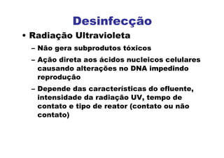 Desinfecção
• Radiação Ultravioleta
– Não gera subprodutos tóxicos
– Ação direta aos ácidos nucleicos celulares
causando alterações no DNA impedindo
reprodução
– Depende das características do efluente,
intensidade da radiação UV, tempo de
contato e tipo de reator (contato ou não
contato)
 