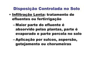 Disposição Controlada no Solo
• Infiltração Lenta: tratamento de
efluentes ou fertirrigação
– Maior parte do efluente é
absorvido pelas plantas, parte é
evaporado e parte percola no solo
– Aplicação por sulcos, aspersão,
gotejamento ou chorumeiras
 