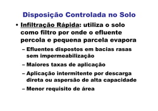 • Infiltração Rápida: utiliza o solo
como filtro por onde o efluente
percola e pequena parcela evapora
– Efluentes dispostos em bacias rasas
sem impermeabilização
– Maiores taxas de aplicação
– Aplicação intermitente por descarga
direta ou aspersão de alta capacidade
– Menor requisito de área
Disposição Controlada no Solo
 