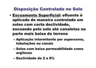 • Escoamento Superficial: efluente é
aplicado de maneira controlada em
solos com certa declividade,
escoando pelo solo até canaletas na
parte mais baixa do terreno
– Aplicação intermitente por aspersores,
tubulações ou canais
– Solos com baixa permeabilidade como
argilosos
– Declividade de 2 a 8%
Disposição Controlada no Solo
 