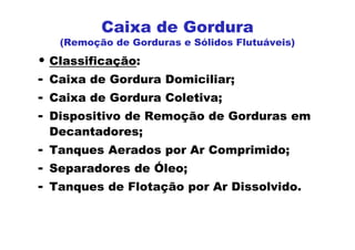 • Classificação:
- Caixa de Gordura Domiciliar;
- Caixa de Gordura Coletiva;
- Dispositivo de Remoção de Gorduras em
Decantadores;
- Tanques Aerados por Ar Comprimido;
- Separadores de Óleo;
- Tanques de Flotação por Ar Dissolvido.
Caixa de Gordura
(Remoção de Gorduras e Sólidos Flutuáveis)
 