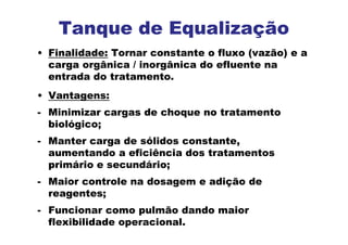 • Finalidade: Tornar constante o fluxo (vazão) e a
carga orgânica / inorgânica do efluente na
entrada do tratamento.
• Vantagens:
- Minimizar cargas de choque no tratamento
biológico;
- Manter carga de sólidos constante,
aumentando a eficiência dos tratamentos
primário e secundário;
- Maior controle na dosagem e adição de
reagentes;
- Funcionar como pulmão dando maior
flexibilidade operacional.
Tanque de Equalização
 