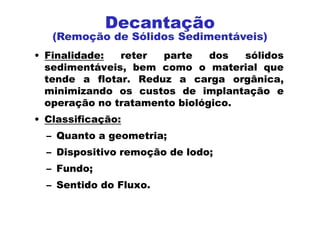 • Finalidade: reter parte dos sólidos
sedimentáveis, bem como o material que
tende a flotar. Reduz a carga orgânica,
minimizando os custos de implantação e
operação no tratamento biológico.
• Classificação:
– Quanto a geometria;
– Dispositivo remoção de lodo;
– Fundo;
– Sentido do Fluxo.
Decantação
(Remoção de Sólidos Sedimentáveis)
 