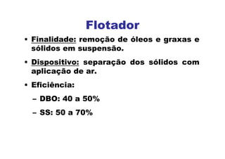 Flotador
• Finalidade: remoção de óleos e graxas e
sólidos em suspensão.
• Dispositivo: separação dos sólidos com
aplicação de ar.
• Eficiência:
– DBO: 40 a 50%
– SS: 50 a 70%
 