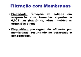Filtração com Membranas
• Finalidade: remoção de sólidos em
suspensão com tamanho superior a
0,001 µm (bactérias, vírus, moléculas
orgânicas e íons)
• Dispositivo: passagem do efluente por
membranas, resultando no permeado e
concentrado.
 
