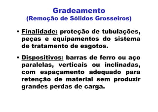 Gradeamento
(Remoção de Sólidos Grosseiros)
• Finalidade: proteção de tubulações,
peças e equipamentos do sistema
de tratamento de esgotos.
• Dispositivos: barras de ferro ou aço
paralelas, verticais ou inclinadas,
com espaçamento adequado para
retenção de material sem produzir
grandes perdas de carga.
 