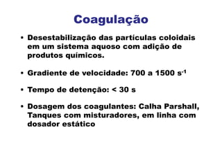 • Desestabilização das partículas coloidais
em um sistema aquoso com adição de
produtos químicos.
• Gradiente de velocidade: 700 a 1500 s-1
• Tempo de detenção: < 30 s
• Dosagem dos coagulantes: Calha Parshall,
Tanques com misturadores, em linha com
dosador estático
Coagulação
 
