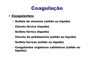 • Coagulantes:
– Sulfato de alumínio (sólido ou líquido)
– Cloreto férrico (líquido)
– Sulfato férrico (líquido)
– Cloreto de polialumínio (sólido ou líquido)
– Sulfato ferroso (sólido ou líquido)
– Coagulantes orgânicos catiônicos (sólido ou
líquido).
Coagulação
 