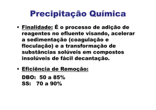 • Finalidade: É o processo de adição de
reagentes no efluente visando, acelerar
a sedimentação (coagulação e
floculação) e a transformação de
substâncias solúveis em compostos
insolúveis de fácil decantação.
• Eficiência de Remoção:
DBO: 50 a 85%
SS: 70 a 90%
Precipitação Química
 