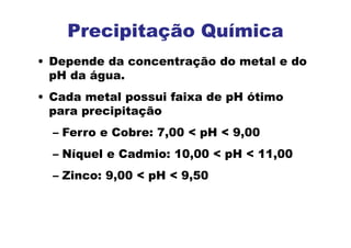 • Depende da concentração do metal e do
pH da água.
• Cada metal possui faixa de pH ótimo
para precipitação
– Ferro e Cobre: 7,00 < pH < 9,00
– Níquel e Cadmio: 10,00 < pH < 11,00
– Zinco: 9,00 < pH < 9,50
Precipitação Química
 