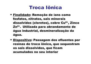 Troca Iônica
• Finalidade: Remoção de íons como
fosfatos, nitratos, sais minerais
dissolvidos (cloretos), cobre Cu2+, Zinco
Zn2+. Utilizada para abrandamento de
água industrial, desmineralização da
água.
• Dispositivo: Passagem dos efluentes por
resinas de troca iônica, que sequestram
os sais dissolvidos, que ficam
acumulados no seu interior
 