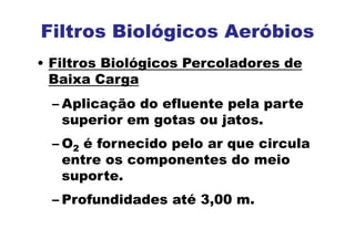 Filtros Biológicos Aeróbios
• Filtros Biológicos Percoladores de
Baixa Carga
– Aplicação do efluente pela parte
superior em gotas ou jatos.
– O2 é fornecido pelo ar que circula
entre os componentes do meio
suporte.
– Profundidades até 3,00 m.
 