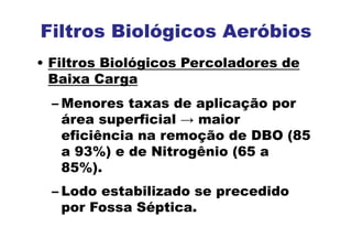 Filtros Biológicos Aeróbios
• Filtros Biológicos Percoladores de
Baixa Carga
– Menores taxas de aplicação por
área superficial → maior
eficiência na remoção de DBO (85
a 93%) e de Nitrogênio (65 a
85%).
– Lodo estabilizado se precedido
por Fossa Séptica.
 