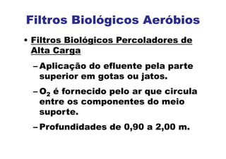 Filtros Biológicos Aeróbios
• Filtros Biológicos Percoladores de
Alta Carga
– Aplicação do efluente pela parte
superior em gotas ou jatos.
– O2 é fornecido pelo ar que circula
entre os componentes do meio
suporte.
– Profundidades de 0,90 a 2,00 m.
 
