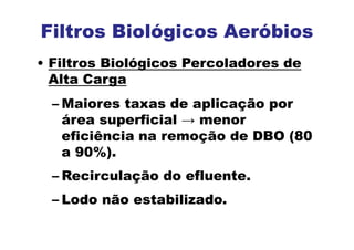 Filtros Biológicos Aeróbios
• Filtros Biológicos Percoladores de
Alta Carga
– Maiores taxas de aplicação por
área superficial → menor
eficiência na remoção de DBO (80
a 90%).
– Recirculação do efluente.
– Lodo não estabilizado.
 