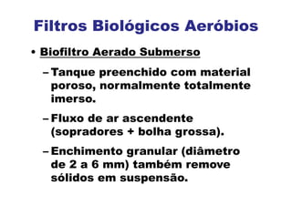 Filtros Biológicos Aeróbios
• Biofiltro Aerado Submerso
– Tanque preenchido com material
poroso, normalmente totalmente
imerso.
– Fluxo de ar ascendente
(sopradores + bolha grossa).
– Enchimento granular (diâmetro
de 2 a 6 mm) também remove
sólidos em suspensão.
 