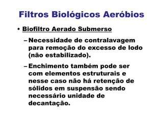 Filtros Biológicos Aeróbios
• Biofiltro Aerado Submerso
– Necessidade de contralavagem
para remoção do excesso de lodo
(não estabilizado).
– Enchimento também pode ser
com elementos estruturais e
nesse caso não há retenção de
sólidos em suspensão sendo
necessário unidade de
decantação.
 