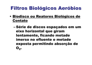 Filtros Biológicos Aeróbios
• Biodisco ou Reatores Biológicos de
Contato
– Série de discos espaçados em um
eixo horizontal que giram
lentamente, ficando metade
imerso no efluente e metade
exposta permitindo absorção de
O2.
 