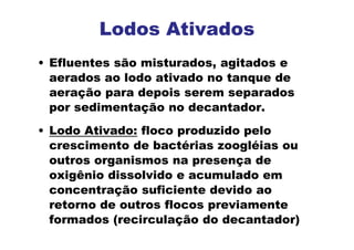 • Efluentes são misturados, agitados e
aerados ao lodo ativado no tanque de
aeração para depois serem separados
por sedimentação no decantador.
• Lodo Ativado: floco produzido pelo
crescimento de bactérias zoogléias ou
outros organismos na presença de
oxigênio dissolvido e acumulado em
concentração suficiente devido ao
retorno de outros flocos previamente
formados (recirculação do decantador)
Lodos Ativados
 