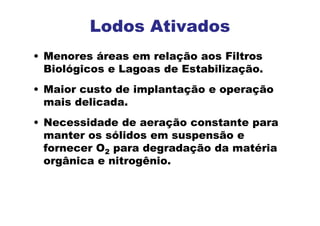 • Menores áreas em relação aos Filtros
Biológicos e Lagoas de Estabilização.
• Maior custo de implantação e operação
mais delicada.
• Necessidade de aeração constante para
manter os sólidos em suspensão e
fornecer O2 para degradação da matéria
orgânica e nitrogênio.
Lodos Ativados
 