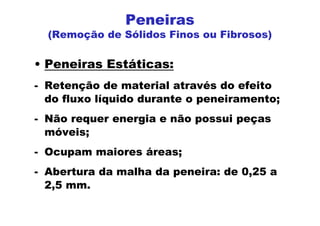 Peneiras
(Remoção de Sólidos Finos ou Fibrosos)
• Peneiras Estáticas:
- Retenção de material através do efeito
do fluxo líquido durante o peneiramento;
- Não requer energia e não possui peças
móveis;
- Ocupam maiores áreas;
- Abertura da malha da peneira: de 0,25 a
2,5 mm.
 