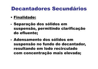 Decantadores Secundários
• Finalidade:
- Separação dos sólidos em
suspensão, permitindo clarificação
do efluente;
- Adensamento dos sólidos em
suspensão no fundo do decantador,
resultando em lodo recirculado
com concentração mais elevada;
 