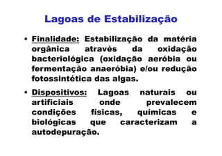 Lagoas de Estabilização
• Finalidade: Estabilização da matéria
orgânica através da oxidação
bacteriológica (oxidação aeróbia ou
fermentação anaeróbia) e/ou redução
fotossintética das algas.
• Dispositivos: Lagoas naturais ou
artificiais onde prevalecem
condições físicas, químicas e
biológicas que caracterizam a
autodepuração.
 
