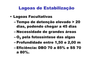 • Lagoas Facultativas
– Tempo de detenção elevado > 20
dias, podendo chegar a 45 dias
– Necessidade de grandes áreas
– O2 pela fotossíntese das algas
– Profundidade entre 1,50 e 2,00 m
– Eficiência: DBO 70 a 85% e SS 70
a 80%.
Lagoas de Estabilização
 