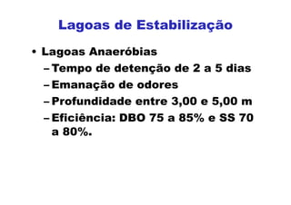 • Lagoas Anaeróbias
– Tempo de detenção de 2 a 5 dias
– Emanação de odores
– Profundidade entre 3,00 e 5,00 m
– Eficiência: DBO 75 a 85% e SS 70
a 80%.
Lagoas de Estabilização
 