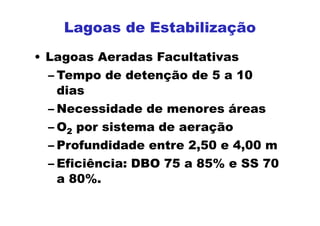 • Lagoas Aeradas Facultativas
– Tempo de detenção de 5 a 10
dias
– Necessidade de menores áreas
– O2 por sistema de aeração
– Profundidade entre 2,50 e 4,00 m
– Eficiência: DBO 75 a 85% e SS 70
a 80%.
Lagoas de Estabilização
 