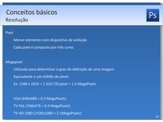Pixel Menor elemento num dispositivo de exibição Cada pixel é composto por três cores Megapixel Utilizado para determinar o grau de definição de uma imagem Equivalente a um milhão de pixels Ex: 1280 x 1024 = 1.310.720 pixel = 1.3 MegaPixels VGA (640x480 = 0.3 MegaPixels) TV PAL (768x576 = 0.4 MegaPixels) TV HD 1080 (1920x1080 = 2.1MegaPixels) Conceitos básicos Resolução 