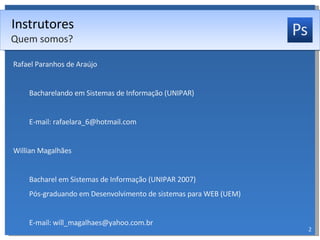 Instrutores Rafael Paranhos de Araújo Bacharelando em Sistemas de Informação (UNIPAR) E-mail: rafaelara_6@hotmail.com Willian Magalhães Bacharel em Sistemas de Informação (UNIPAR 2007) Pós-graduando em Desenvolvimento de sistemas para WEB (UEM) E-mail: will_magalhaes@yahoo.com.br Quem somos? 