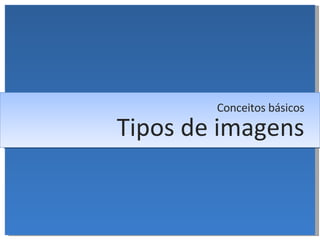 Tipos de imagens Conceitos básicos 
