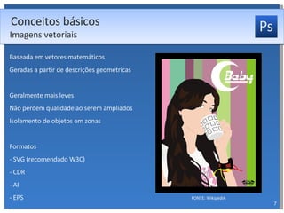 Baseada em vetores matemáticos Geradas a partir de descrições geométricas Geralmente mais leves Não perdem qualidade ao serem ampliados Isolamento de objetos em zonas Formatos - SVG (recomendado W3C) - CDR - AI - EPS Conceitos básicos Imagens vetoriais FONTE: WikipédiA 