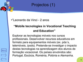 Projectos (1) Leonardo da Vinci  - 2 anos “ Mobile tecnologies in Vocational Teaching and Education”   Explorar as tecnologias móveis nos cursos profissionais. Desenvolver recursos educativos em formato para equipamentos móveis (ex. pda´s, telemóveis, ipods). Pretende-se investigar o impacto destas tecnologias na aprendizagem dos alunos de formação vocacional. Os países envolvidos são: Portugal, Escócia, Roménia, Polónia e Alemanha. 
