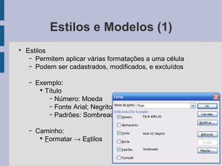 Estilos e Modelos (1) Estilos Permitem aplicar várias formatações a uma célula Podem ser cadastrados, modificados, e excluídos Exemplo: Título Número: Moeda Fonte Arial; Negrito Padrões: Sombreado Caminho: F ormatar -> E s tilos 
