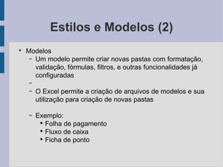 Estilos e Modelos (2) Modelos Um modelo permite criar novas pastas com formatação, validação, fórmulas, filtros, e outras funcionalidades já configuradas O Excel permite a criação de arquivos de modelos e sua utilização para criação de novas pastas Exemplo: Folha de pagamento Fluxo de caixa Ficha de ponto 
