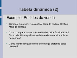 Tabela dinâmica (2) Exemplo: Pedidos de venda Campos: Empresa, Funcionário, Data do pedido, Destino, Meio de entrega Como comparar as vendas realizadas pelos funcionários? Como identificar qual funcionário realizou o maior volume de vendas? Como identificar qual o meio de entrega preferido pelos clientes? 