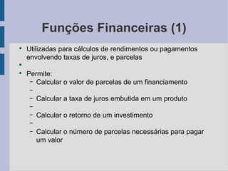 Funções Financeiras (1) Utilizadas para cálculos de rendimentos ou pagamentos envolvendo taxas de juros, e parcelas Permite: Calcular o valor de parcelas de um financiamento Calcular a taxa de juros embutida em um produto Calcular o retorno de um investimento Calcular o número de parcelas necessárias para pagar um valor 