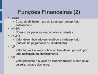 Funções Financeiras (2) TAXA Custo do dinheiro (taxa de juros) por um período determinado NPER Número de períodos ou parcelas existentes. PGTO Valor desembolsado ou recebido a cada período (parcela do pagamento ou rendimento) VF Valor futuro é o valor obtido ao final de um período por uma aplicação ou financiamento. VP Valor presente é o valor do dinheiro trazido à data atual, ou seja, isolado dos juros. 