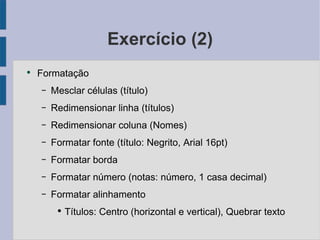 Exercício (2) Formatação Mesclar células (título) Redimensionar linha (títulos) Redimensionar coluna (Nomes) Formatar fonte (título: Negrito, Arial 16pt) Formatar borda Formatar número (notas: número, 1 casa decimal) Formatar alinhamento Títulos: Centro (horizontal e vertical), Quebrar texto 