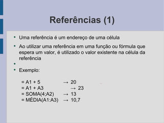 Referências (1) Uma referência é um endereço de uma célula Ao utilizar uma referência em uma função ou fórmula que espera um valor, é utilizado o valor existente na célula da referência Exemplo: = A1 + 5 -> 20 = A1 + A3 -> 23 = SOMA(4;A2) -> 13 = MÉDIA(A1:A3) -> 10,7 