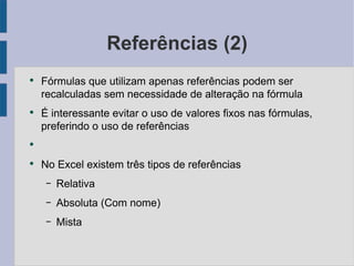 Referências (2) Fórmulas que utilizam apenas referências podem ser recalculadas sem necessidade de alteração na fórmula É interessante evitar o uso de valores fixos nas fórmulas, preferindo o uso de referências No Excel existem três tipos de referências Relativa Absoluta (Com nome) Mista 