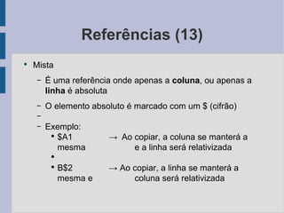 Referências (13) Mista É uma referência onde apenas a coluna , ou apenas a linha  é absoluta O elemento absoluto é marcado com um $ (cifrão) Exemplo: $A1 -> Ao copiar, a coluna se manterá a mesma e a linha será relativizada B$2 -> Ao copiar, a linha se manterá a mesma e  coluna será relativizada 