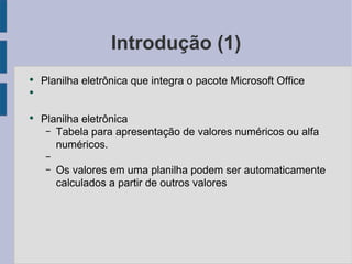 Introdução (1) Planilha eletrônica que integra o pacote Microsoft Office Planilha eletrônica Tabela para apresentação de valores numéricos ou alfa numéricos. Os valores em uma planilha podem ser automaticamente calculados a partir de outros valores 
