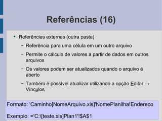 Referências (16) Referências externas (outra pasta) Referência para uma célula em um outro arquivo Permite o cálculo de valores a partir de dados em outros arquivos Os valores podem ser atualizados quando o arquivo é aberto Também é possível atualizar utilizando a opção E ditar -> Vínc u los Formato: 'Caminho[NomeArquivo.xls]'NomePlanilha!Endereco Exemplo: ='C:\[teste.xls]Plan1'!$A$1 