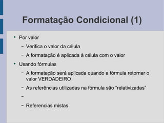 Formatação Condicional (1) Por valor Verifica o valor da célula A formatação é aplicada à célula com o valor Usando fórmulas A formatação será aplicada quando a fórmula retornar o valor VERDADEIRO As referências utilizadas na fórmula são “relativizadas” Referencias mistas 