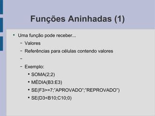 Funções Aninhadas (1) Uma função pode receber... Valores  Referências para células contendo valores Exemplo: SOMA(2;2) MÉDIA(B3:E3) SE(F3>=7;”APROVADO”;”REPROVADO”) SE(D3<B10;C10;0) 